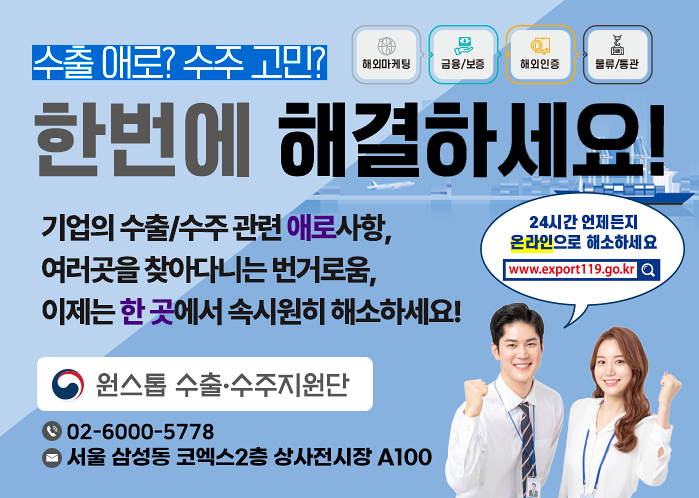 수출 애로? 수주 고민? 해외마케팅,금융/보증,해외인증,물류/통관, 한번에 해결하세요! 기업의 수출/수주관련 애로사항, 여러곳을 찾아다니는 번거로움, 이제는 한 곳에서 속시원히 해소하세요! 24시간 언제든지 온라인으로 해소하세요 www.export119.go.kr 원스톱 수출.수주지원단 02-6000-5778 서울 삼성동 코엑스2층 상사전시장 A100